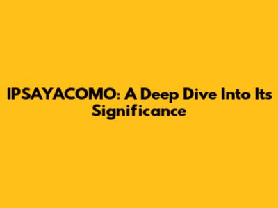 IPSAYACOMO: A Deep Dive Into Its Significance
