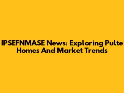 IPSEFNMASE News: Exploring Pulte Homes And Market Trends