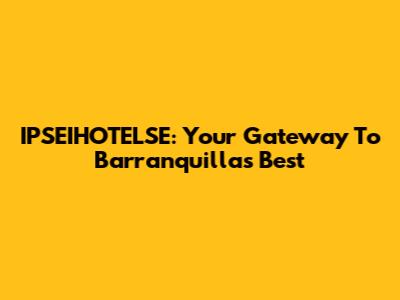 IPSEIHOTELSE: Your Gateway To Barranquilla's Best
