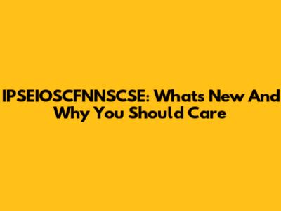 IPSEIOSCFNNSCSE: What's New And Why You Should Care