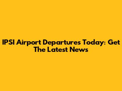 IPSI Airport Departures Today: Get The Latest News