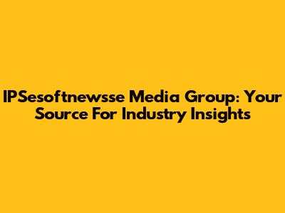 IPSesoftnewsse Media Group: Your Source For Industry Insights