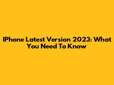 IPhone Latest Version 2023: What You Need To Know