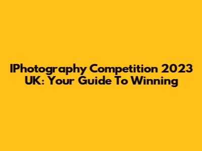 IPhotography Competition 2023 UK: Your Guide To Winning