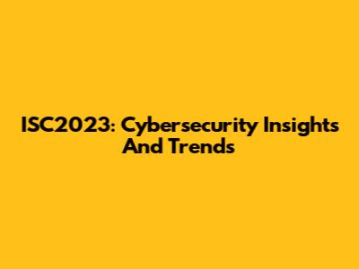 ISC2023: Cybersecurity Insights And Trends