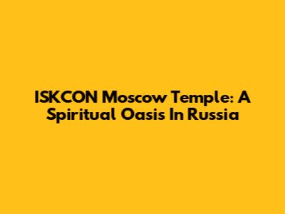 ISKCON Moscow Temple: A Spiritual Oasis In Russia
