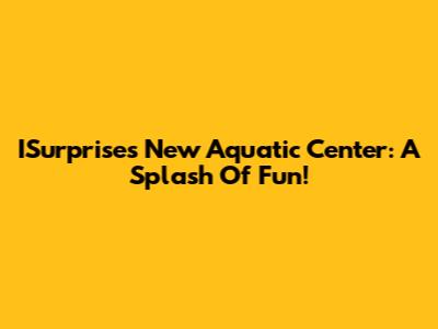 ISurprise's New Aquatic Center: A Splash Of Fun!