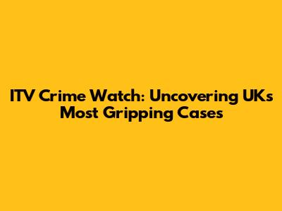 ITV Crime Watch: Uncovering UK's Most Gripping Cases