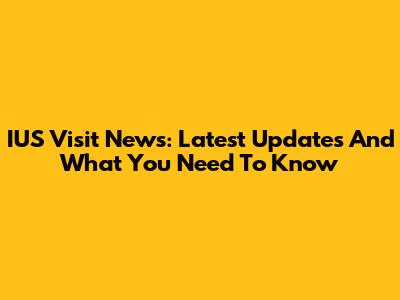 IUS Visit News: Latest Updates And What You Need To Know