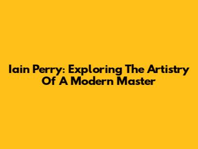 Iain Perry: Exploring The Artistry Of A Modern Master