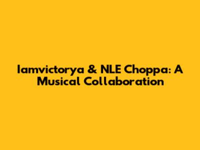 Iamvictorya & NLE Choppa: A Musical Collaboration