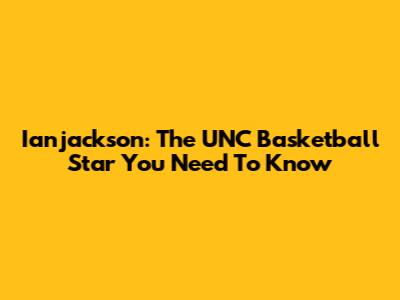 Ianjackson: The UNC Basketball Star You Need To Know
