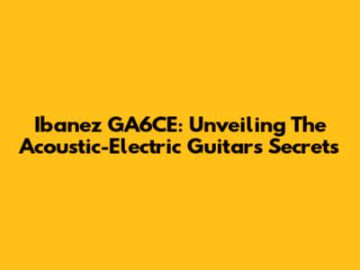 Ibanez GA6CE: Unveiling The Acoustic-Electric Guitar's Secrets