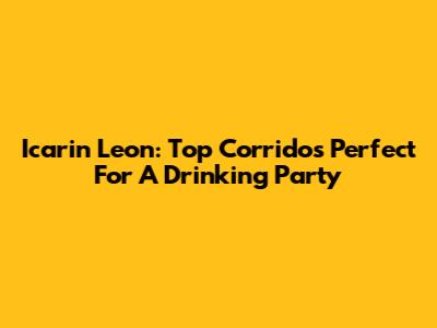 Icarin Leon: Top Corridos Perfect For A Drinking Party