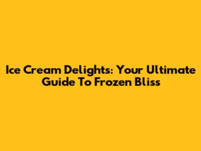 Ice Cream Delights: Your Ultimate Guide To Frozen Bliss