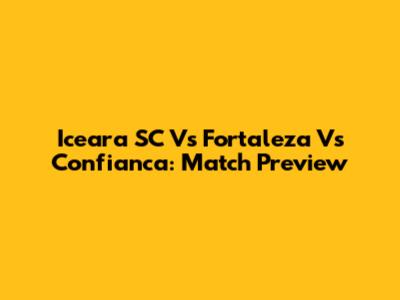Iceara SC Vs Fortaleza Vs Confianca: Match Preview