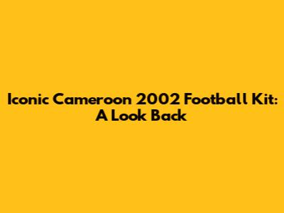 Iconic Cameroon 2002 Football Kit: A Look Back