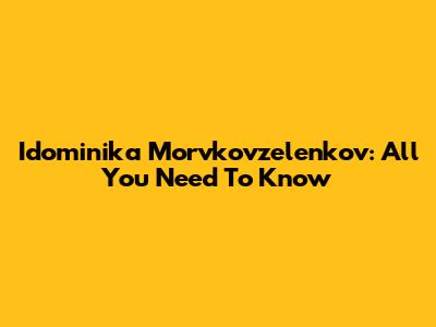 Idominika Morvkovzelenkov: All You Need To Know
