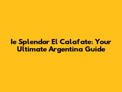 Ie Splendor El Calafate: Your Ultimate Argentina Guide