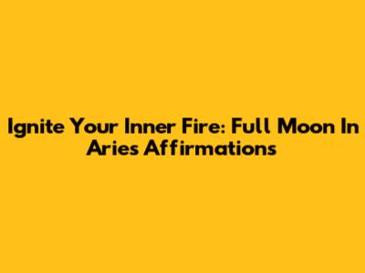 Ignite Your Inner Fire: Full Moon In Aries Affirmations