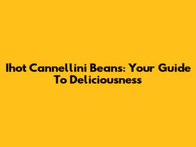 Ihot Cannellini Beans: Your Guide To Deliciousness