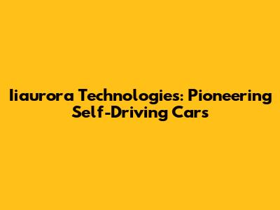 Iiaurora Technologies: Pioneering Self-Driving Cars