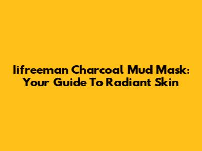 Iifreeman Charcoal Mud Mask: Your Guide To Radiant Skin