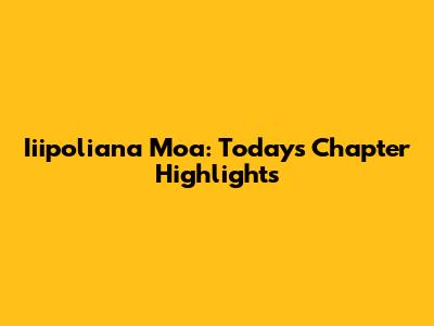Iiipoliana Moa: Today's Chapter Highlights