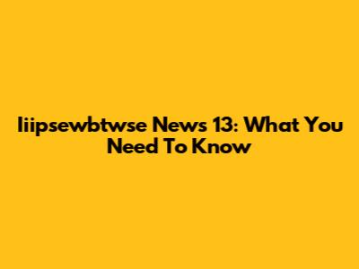 Iiipsewbtwse News 13: What You Need To Know