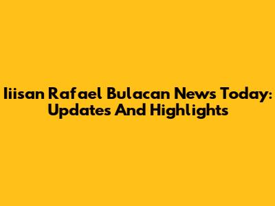 Iiisan Rafael Bulacan News Today: Updates And Highlights