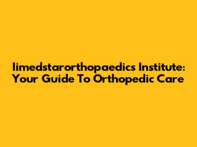 Iimedstarorthopaedics Institute: Your Guide To Orthopedic Care