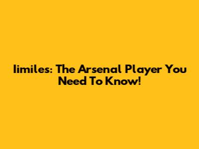 Iimiles: The Arsenal Player You Need To Know!