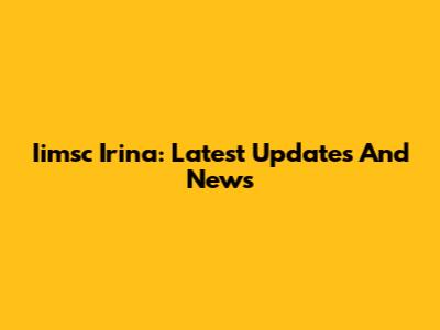 Iimsc Irina: Latest Updates And News