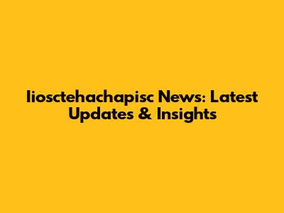 Iiosctehachapisc News: Latest Updates & Insights