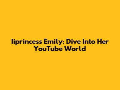 Iiprincess Emily: Dive Into Her YouTube World