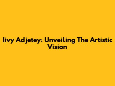 Iivy Adjetey: Unveiling The Artistic Vision