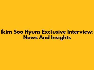 Ikim Soo Hyun's Exclusive Interview: News And Insights