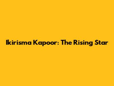 Ikirisma Kapoor: The Rising Star