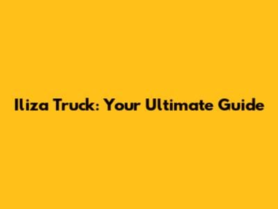 Iliza Truck: Your Ultimate Guide