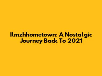 Ilmzhhometown: A Nostalgic Journey Back To 2021