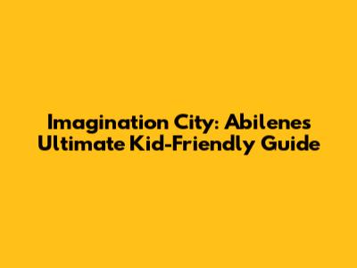 Imagination City: Abilene's Ultimate Kid-Friendly Guide