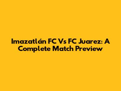 Imazatlán FC Vs FC Juarez: A Complete Match Preview