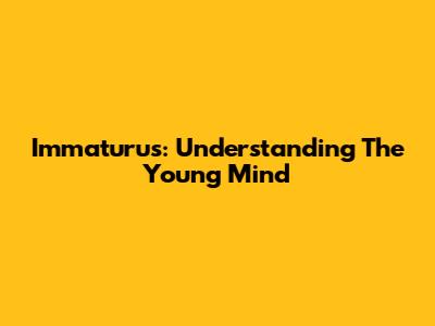 Immaturus: Understanding The Young Mind