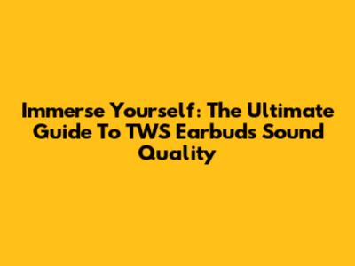 Immerse Yourself: The Ultimate Guide To TWS Earbuds Sound Quality