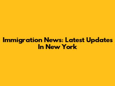 Immigration News: Latest Updates In New York