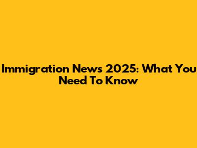 Immigration News 2025: What You Need To Know