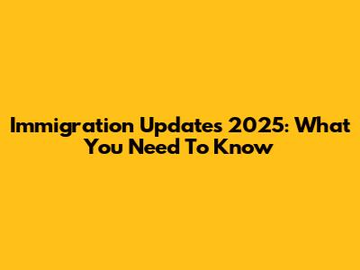 Immigration Updates 2025: What You Need To Know