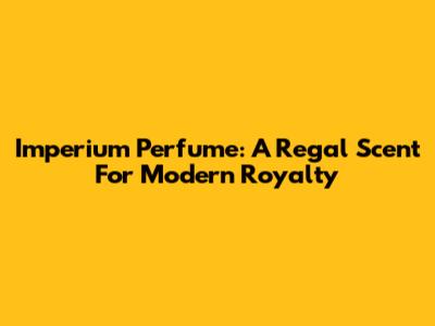 Imperium Perfume: A Regal Scent For Modern Royalty