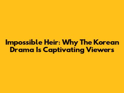 Impossible Heir: Why The Korean Drama Is Captivating Viewers