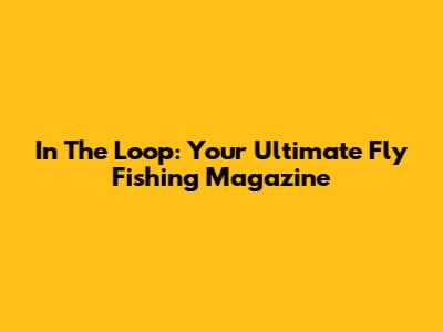 In The Loop: Your Ultimate Fly Fishing Magazine